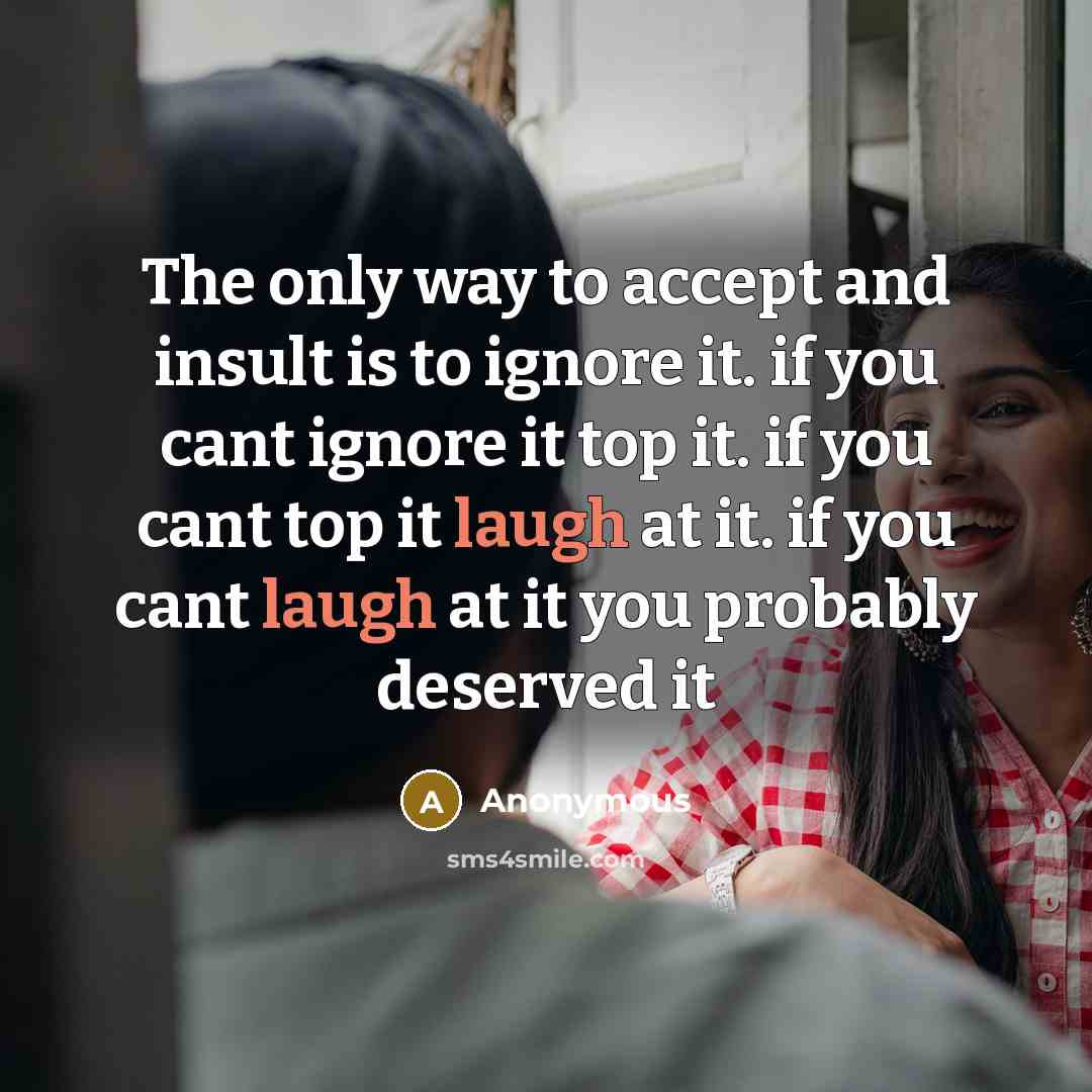 “The only way to accept and insult is to ignore it. if you cant ignore it top it. if you cant top it laugh at it. if you cant laugh at it you probably deserved it” quote by Anonymous