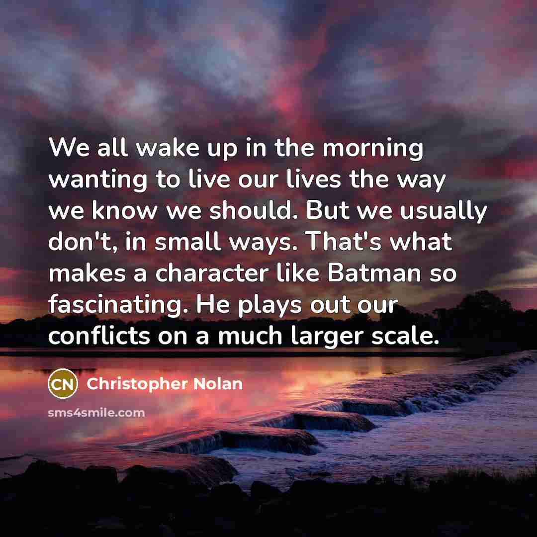 “We all wake up in the morning wanting to live our lives the way we know we should. But we usually don't, in small ways. That's what makes a character like Batman so fascinating. He plays out our conflicts on a much larger scale.” quote by Christopher Nolan