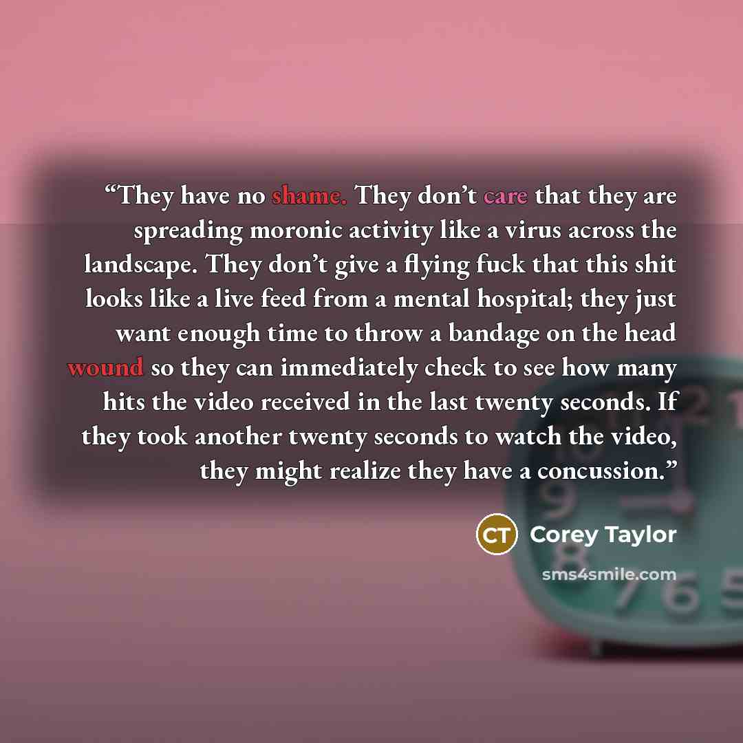 “They have no shame. They don’t care that they are spreading moronic activity like a virus across the landscape. They don’t give a flying fuck that this shit looks like a live feed from a mental hospital; they just want enough time to throw a bandage on the head wound so they can immediately check…” quote by Corey Taylor