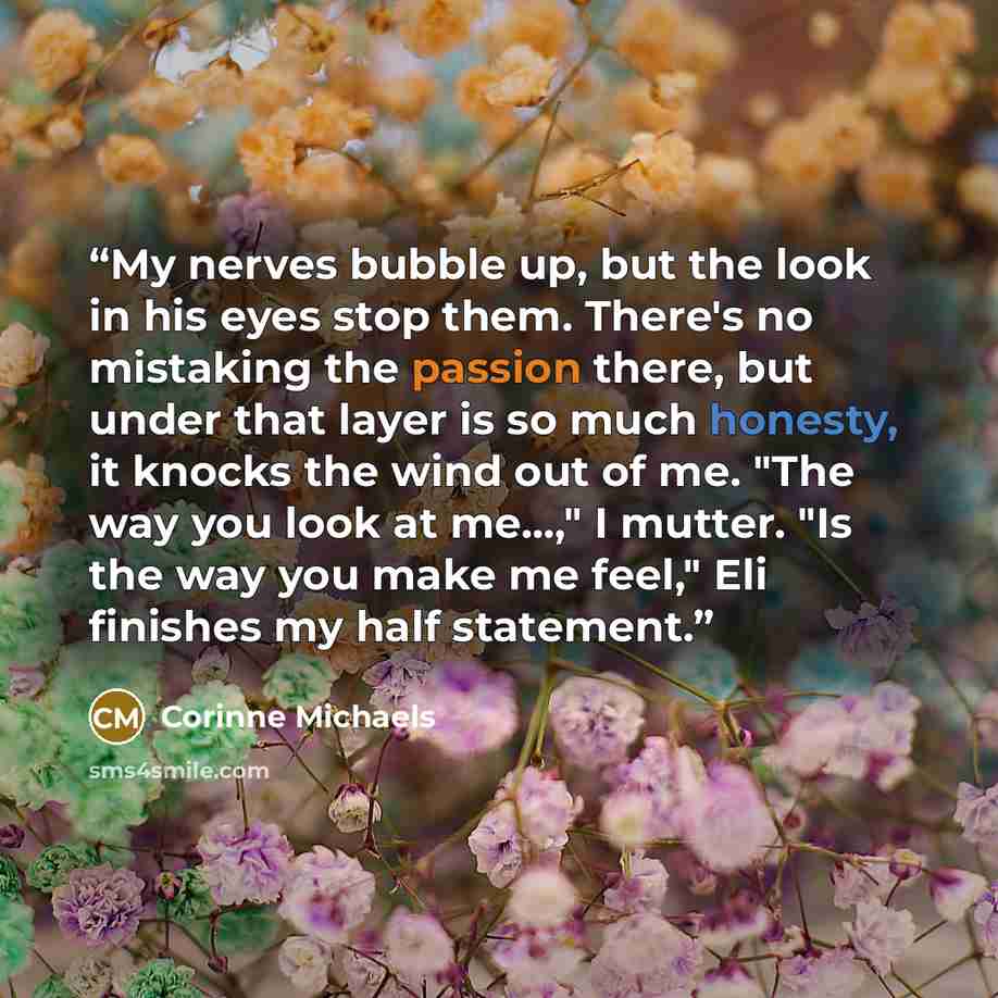 “My nerves bubble up, but the look in his eyes stop them. There's no mistaking the passion there, but under that layer is so much honesty, it knocks the wind out of me. "The way you look at me...," I mutter. "Is the way you make me feel," Eli finishes my half statement.” quote by Corinne Michaels