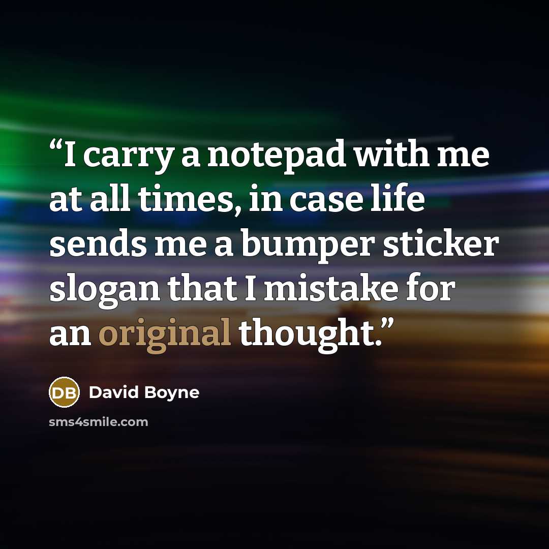 “I carry a notepad with me at all times, in case life sends me a bumper sticker slogan that I mistake for an original thought.” quote by David Boyne