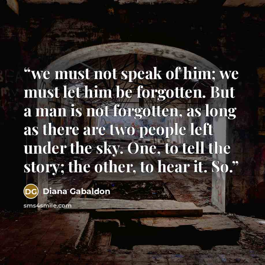 “we must not speak of him; we must let him be forgotten. But a man is not forgotten, as long as there are two people left under the sky. One, to tell the story; the other, to hear it. So.” quote by Diana Gabaldon