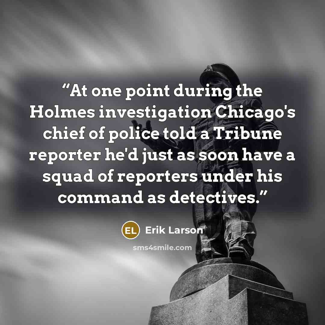 “At one point during the Holmes investigation Chicago's chief of police told a Tribune reporter he'd just as soon have a squad of reporters under his command as detectives.” quote by Erik Larson