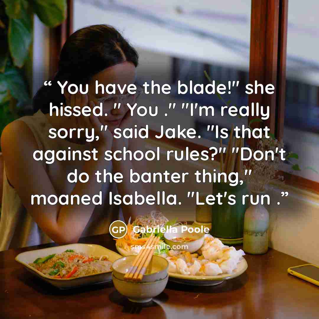“You have the blade!" she hissed. " You ." "I'm really sorry," said Jake. "Is that against school rules?" "Don't do the banter thing," moaned Isabella. "Let's run .” quote by Gabriella Poole