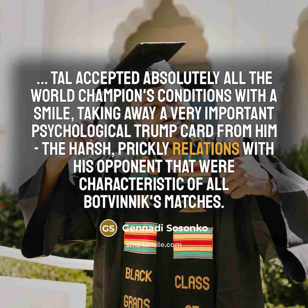 “... Tal accepted absolutely all the world champion's conditions with a smile, taking away a very important psychological trump card from him - the harsh, prickly relations with his opponent that were characteristic of all Botvinnik's matches.” quote by Gennadi Sosonko