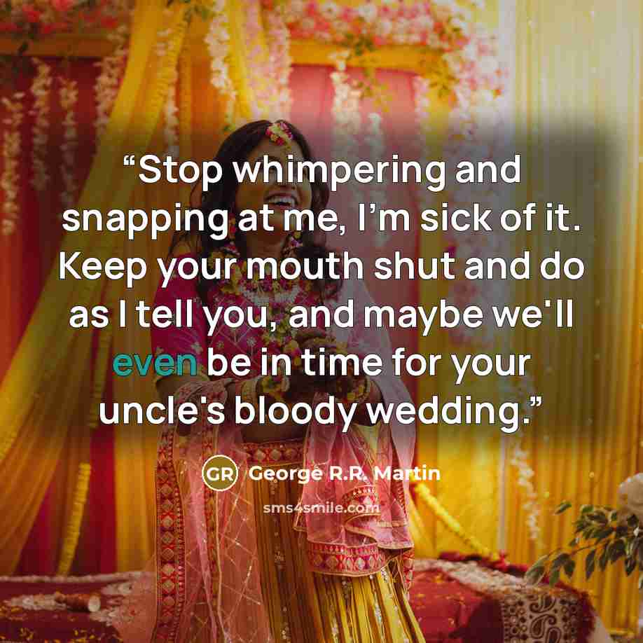 “Stop whimpering and snapping at me, I'm sick of it. Keep your mouth shut and do as I tell you, and maybe we'll even be in time for your uncle's bloody wedding.” quote by George R.R. Martin