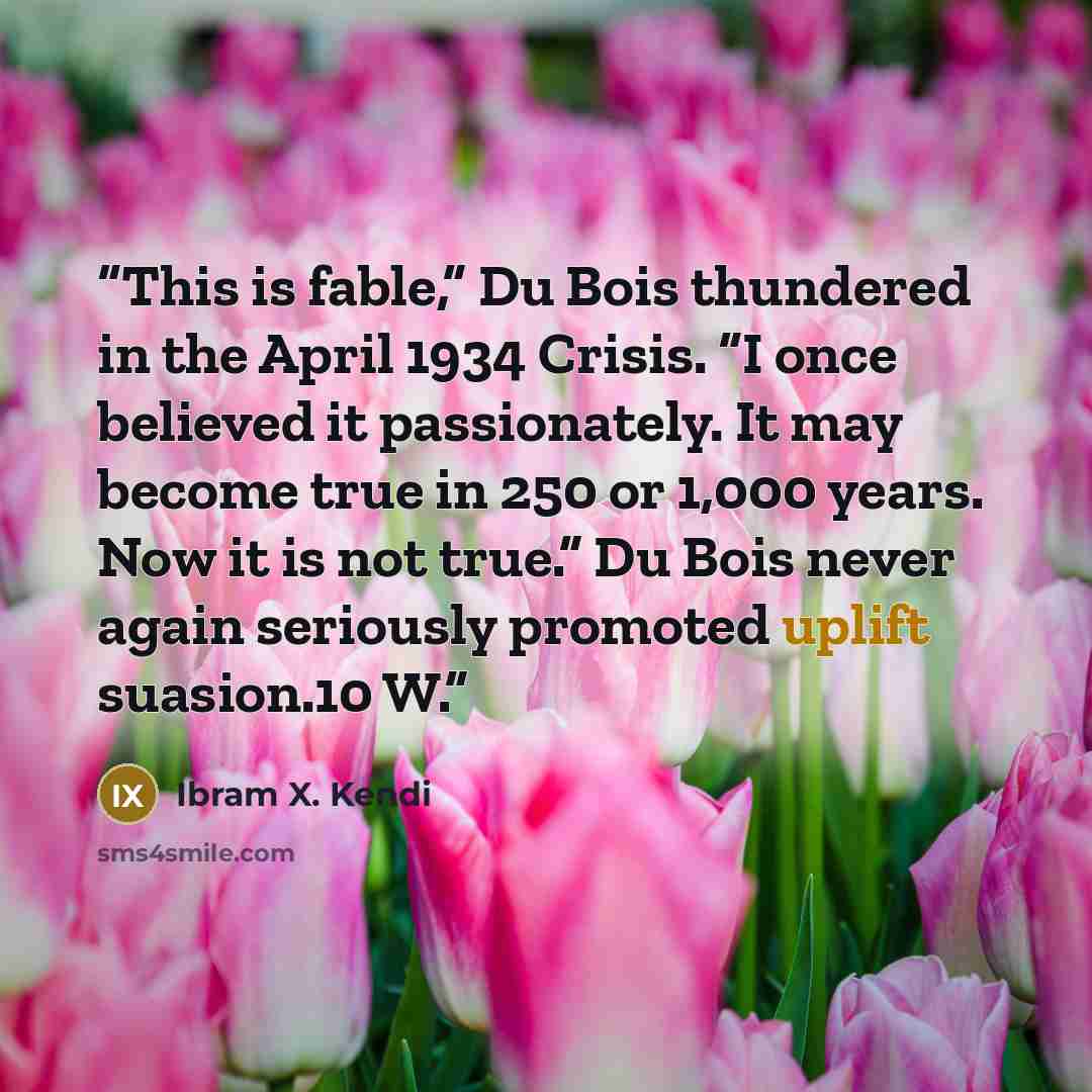 “This is fable,” Du Bois thundered in the April 1934 Crisis. “I once believed it passionately. It may become true in 250 or 1,000 years. Now it is not true.” Du Bois never again seriously promoted uplift suasion.10 W.” quote by Ibram X. Kendi
