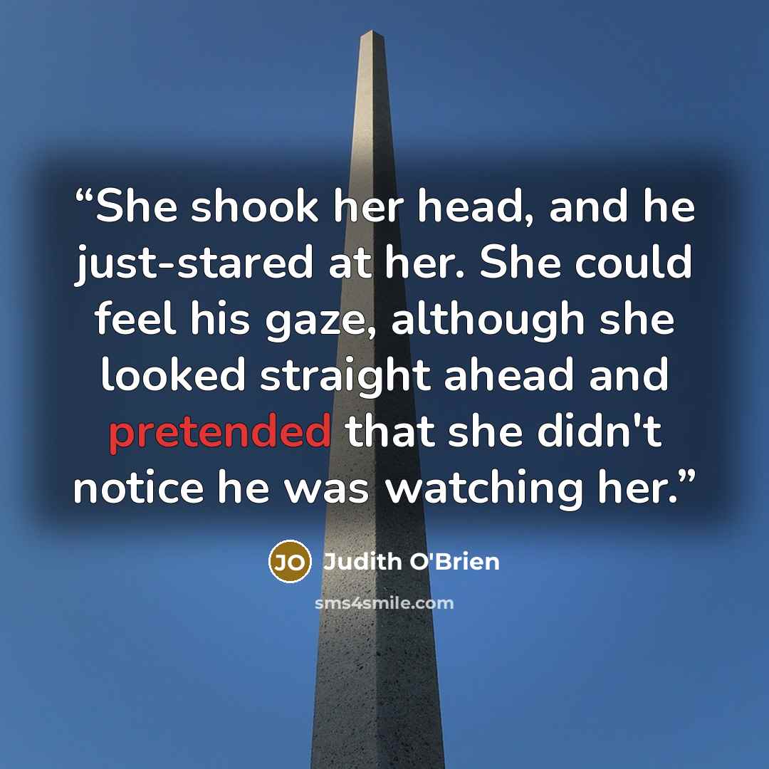 “She shook her head, and he just-stared at her. She could feel his gaze, although she looked straight ahead and pretended that she didn't notice he was watching her.” quote by Judith O'Brien