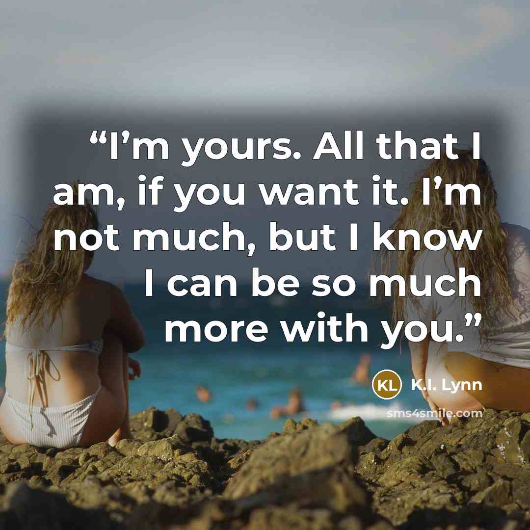 “I’m yours. All that I am, if you want it. I’m not much, but I know I can be so much more with you.” quote by K.I. Lynn