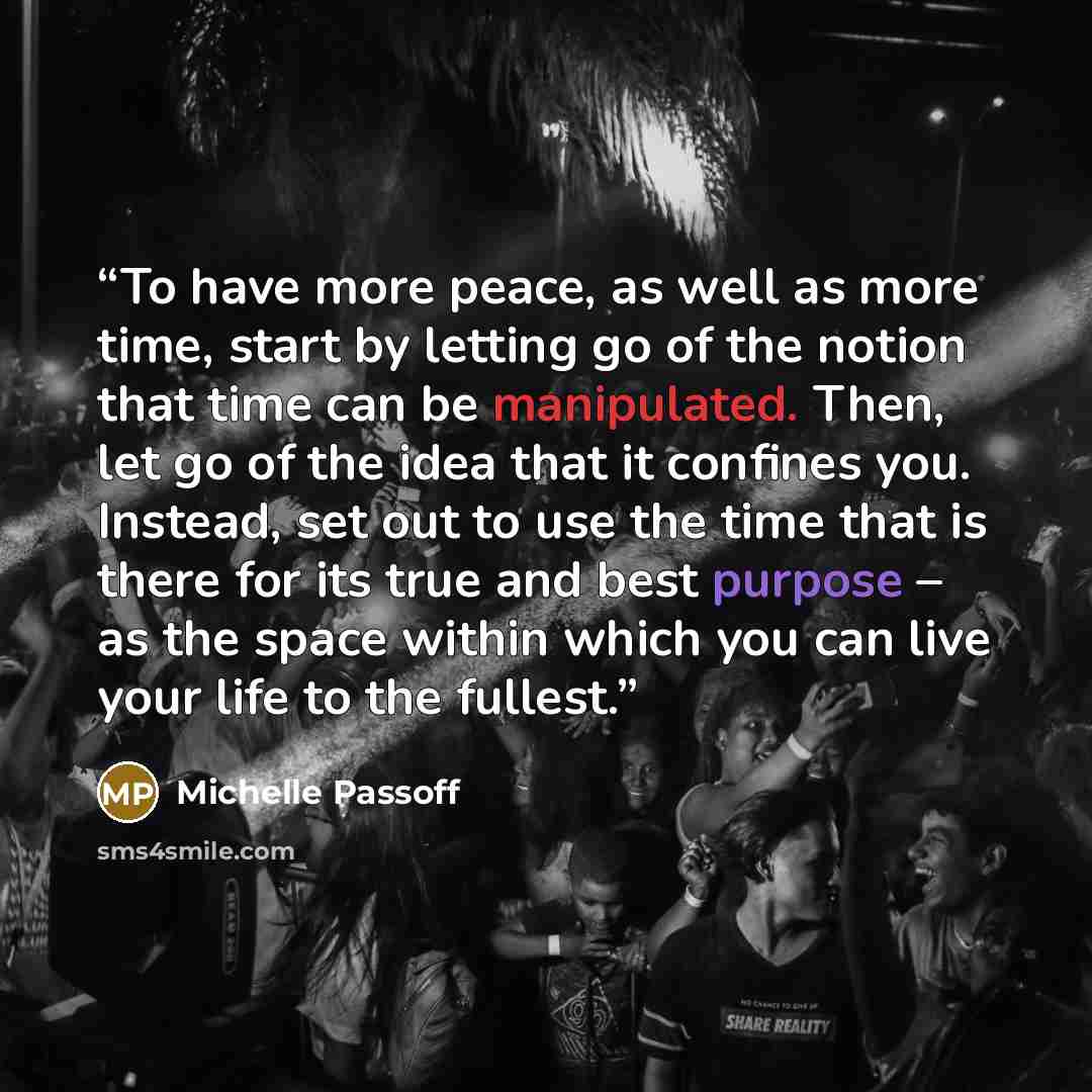 “To have more peace, as well as more time, start by letting go of the notion that time can be manipulated. Then, let go of the idea that it confines you. Instead, set out to use the time that is there for its true and best purpose – as the space within which you can live your life to the fullest.” quote by Michelle Passoff