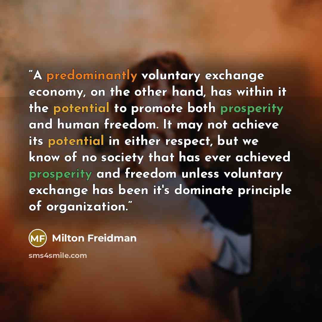“A predominantly voluntary exchange economy, on the other hand, has within it the potential to promote both prosperity and human freedom. It may not achieve its potential in either respect, but we know of no society that has ever achieved prosperity and freedom unless voluntary exchange has been…” quote by Milton Freidman