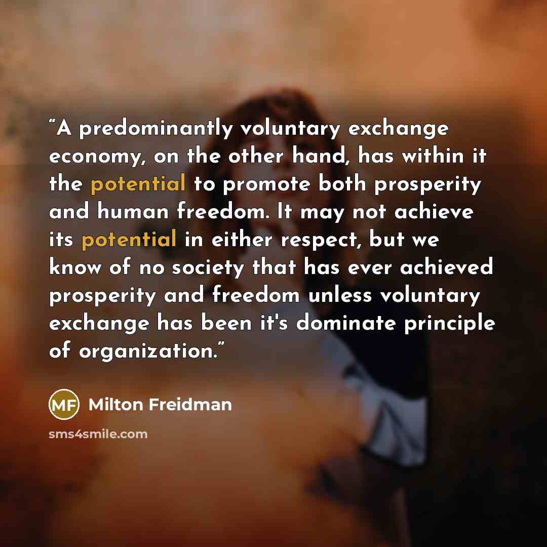 “A predominantly voluntary exchange economy, on the other hand, has within it the potential to promote both prosperity and human freedom. It may not achieve its potential in either respect, but we know of no society that has ever achieved prosperity and freedom unless voluntary exchange has been…” quote by Milton Freidman