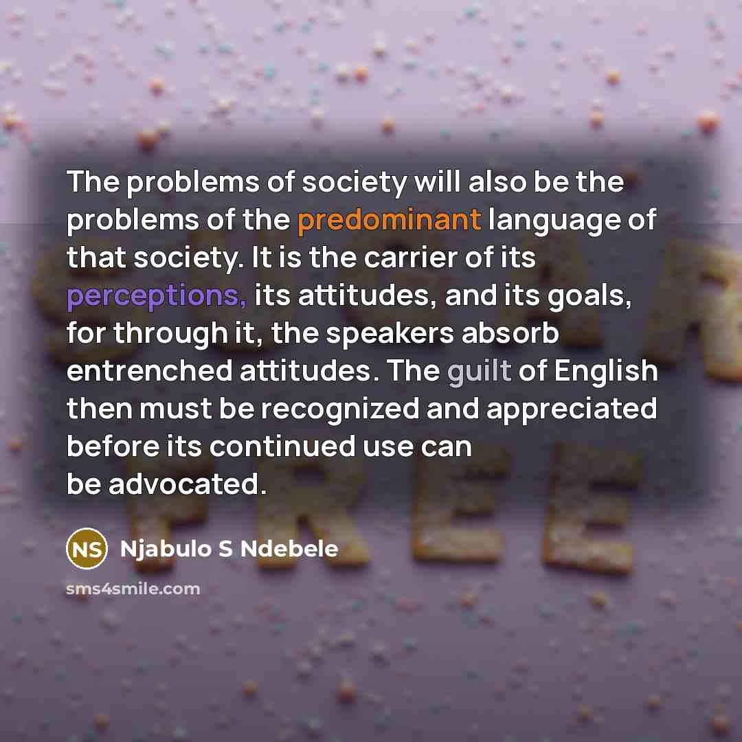 “The problems of society will also be the problems of the predominant language of that society. It is the carrier of its perceptions, its attitudes, and its goals, for through it, the speakers absorb entrenched attitudes. The guilt of English then must be recognized and appreciated before its…” quote by Njabulo S Ndebele