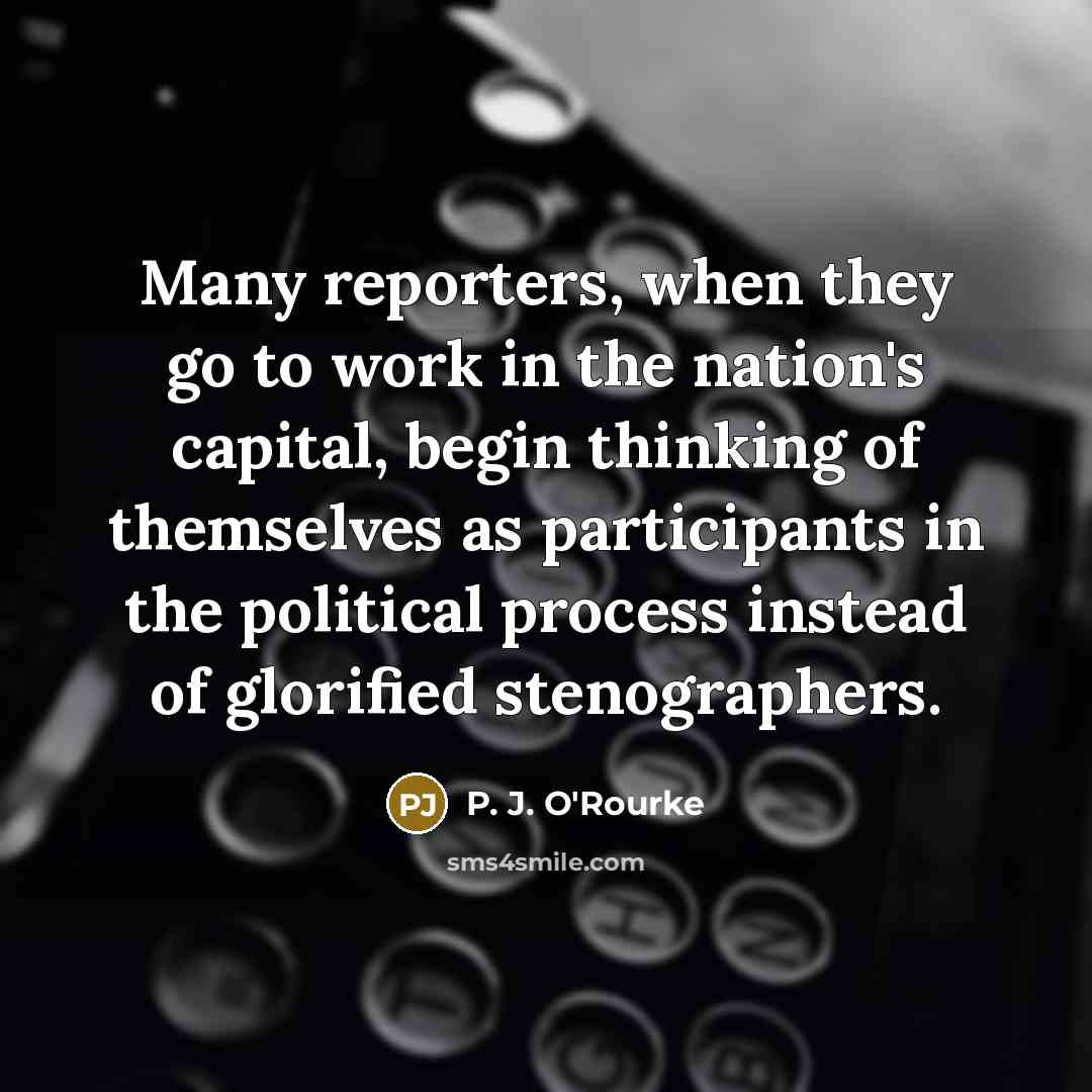 “Many reporters, when they go to work in the nation's capital, begin thinking of themselves as participants in the political process instead of glorified stenographers.” quote by P. J. O'Rourke