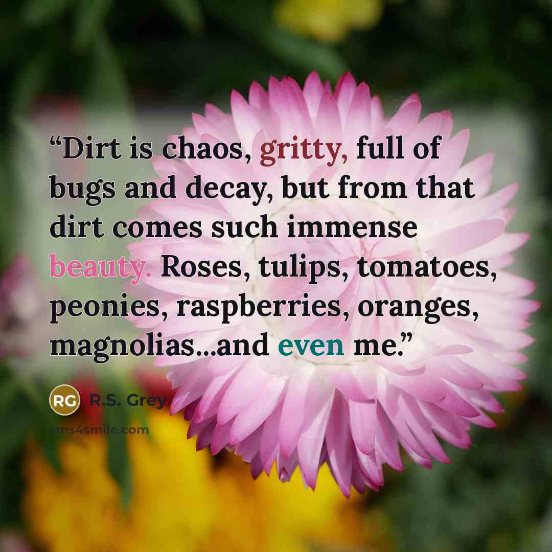 “Dirt is chaos, gritty, full of bugs and decay, but from that dirt comes such immense beauty. Roses, tulips, tomatoes, peonies, raspberries, oranges, magnolias...and even me.” quote by R.S. Grey