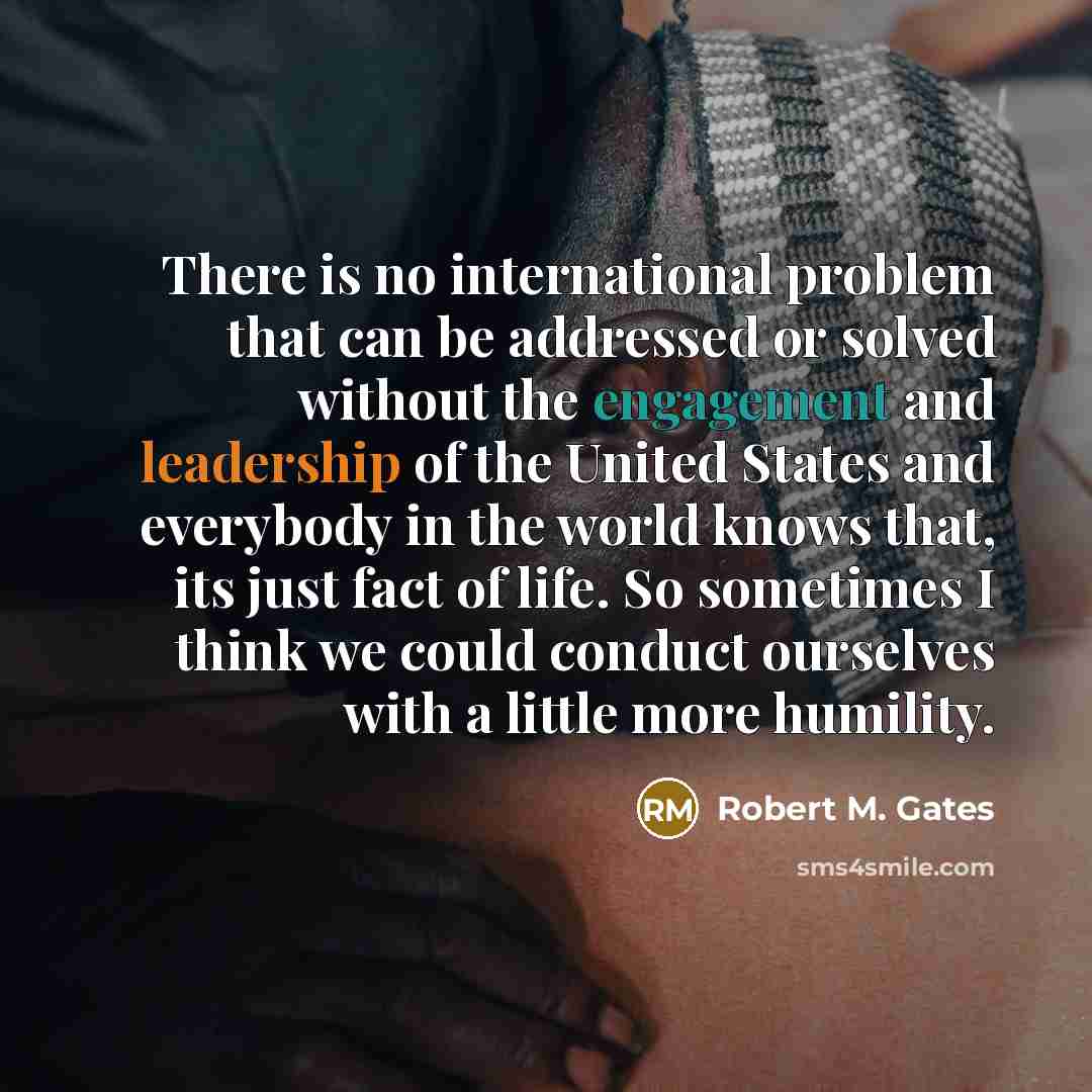 “There is no international problem that can be addressed or solved without the engagement and leadership of the United States and everybody in the world knows that, its just fact of life. So sometimes I think we could conduct ourselves with a little more humility.” quote by Robert M. Gates