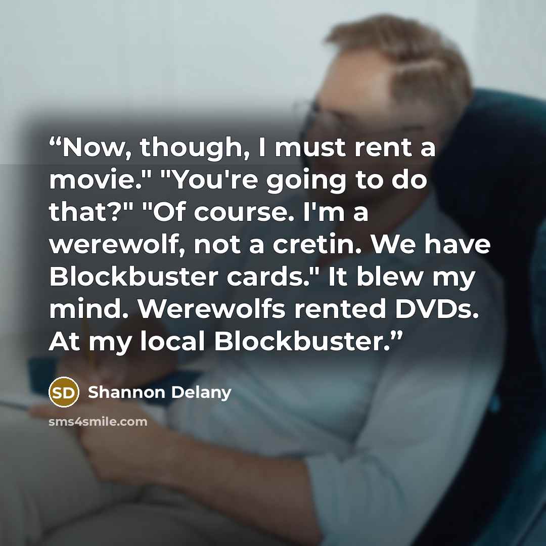 “Now, though, I must rent a movie." "You're going to do that?" "Of course. I'm a werewolf, not a cretin. We have Blockbuster cards." It blew my mind. Werewolfs rented DVDs. At my local Blockbuster.” quote by Shannon Delany