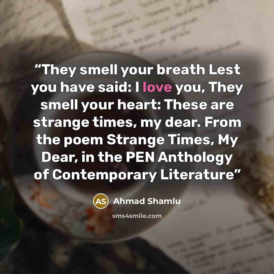 “They smell your breath Lest you have said: I love you, They smell your heart: These are strange times, my dear. From the poem Strange Times, My Dear, in the PEN Anthology of Contemporary Literature” quote by Ahmad Shamlu