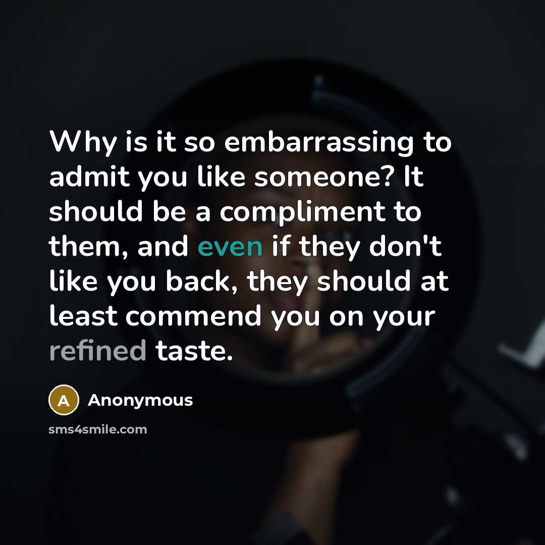 “Why is it so embarrassing to admit you like someone? It should be a compliment to them, and even if they don't like you back, they should at least commend you on your refined taste.” quote by Anonymous