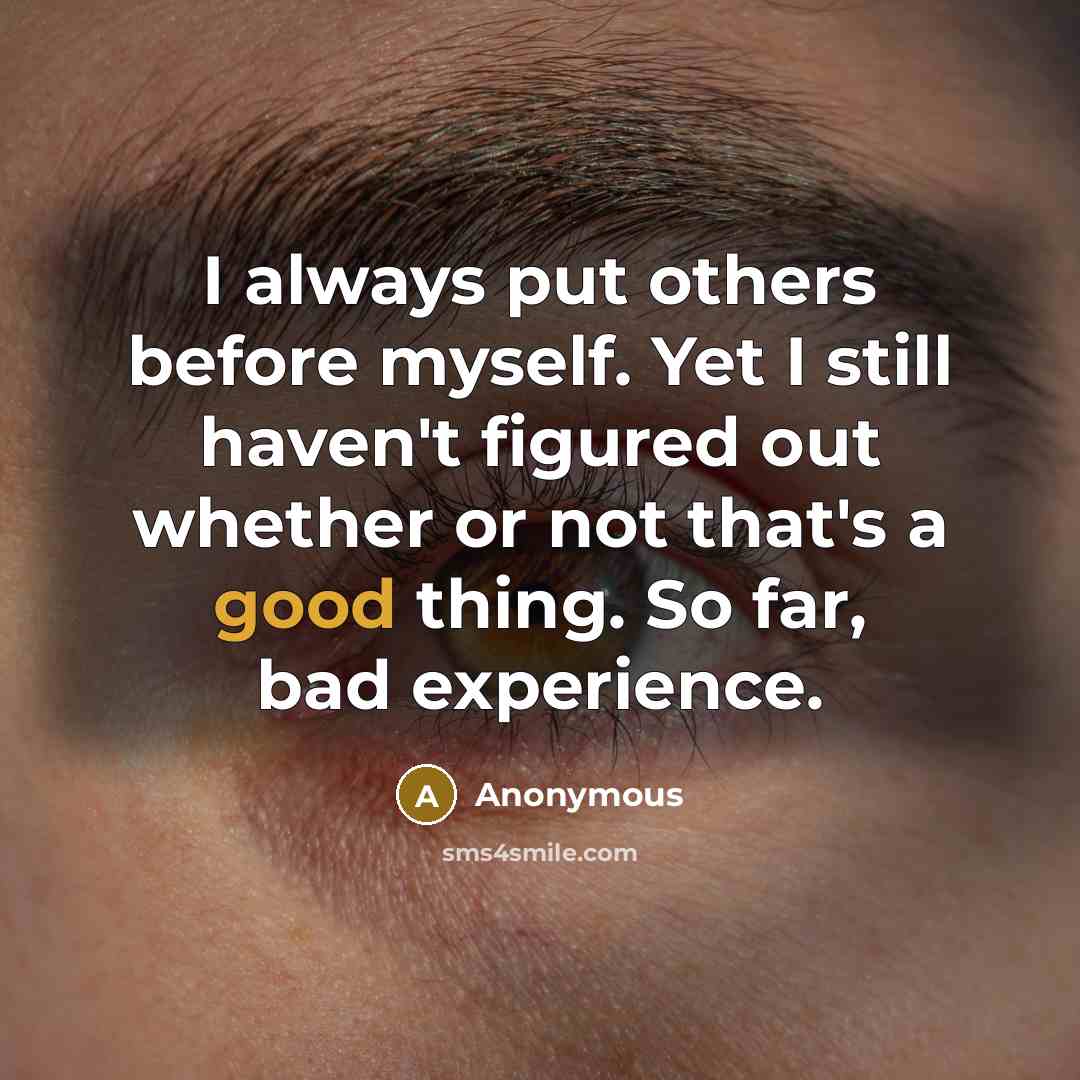 “I always put others before myself. Yet I still haven't figured out whether or not that's a good thing. So far, bad experience.” quote by Anonymous