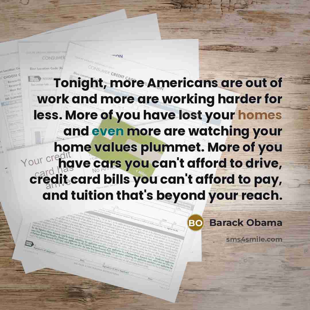 “Tonight, more Americans are out of work and more are working harder for less. More of you have lost your homes and even more are watching your home values plummet. More of you have cars you can't afford to drive, credit card bills you can't afford to pay, and tuition that's beyond your reach.” quote by Barack Obama