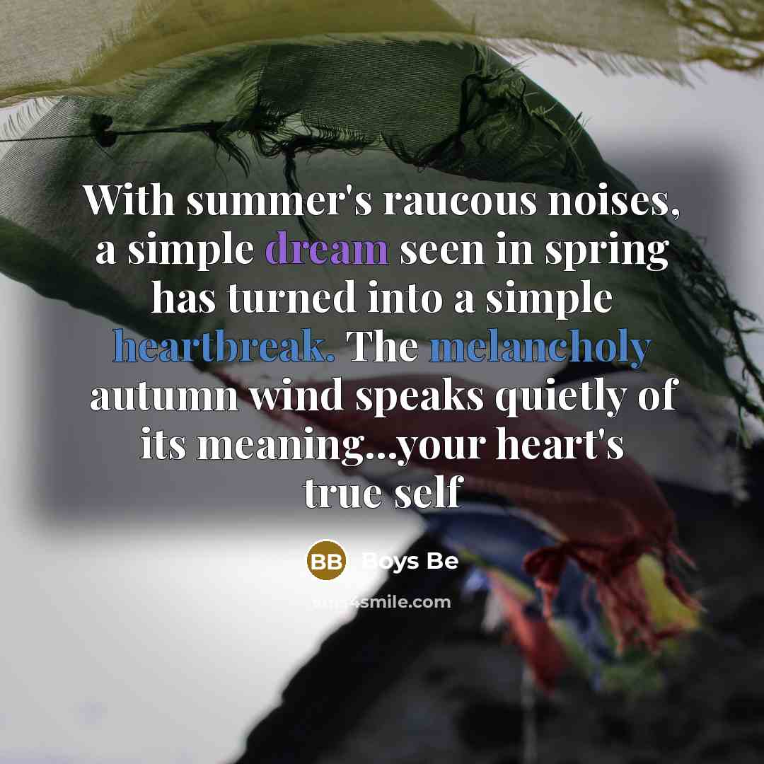 “With summer's raucous noises, a simple dream seen in spring has turned into a simple heartbreak. The melancholy autumn wind speaks quietly of its meaning...your heart's true self” quote by Boys Be