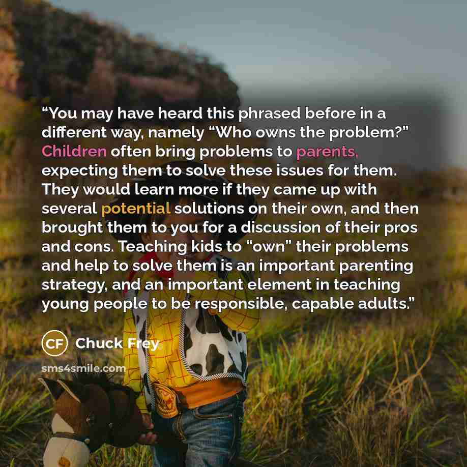 “You may have heard this phrased before in a different way, namely “Who owns the problem?” Children often bring problems to parents, expecting them to solve these issues for them. They would learn more if they came up with several potential solutions on their own, and then brought them to you for a…” quote by Chuck Frey