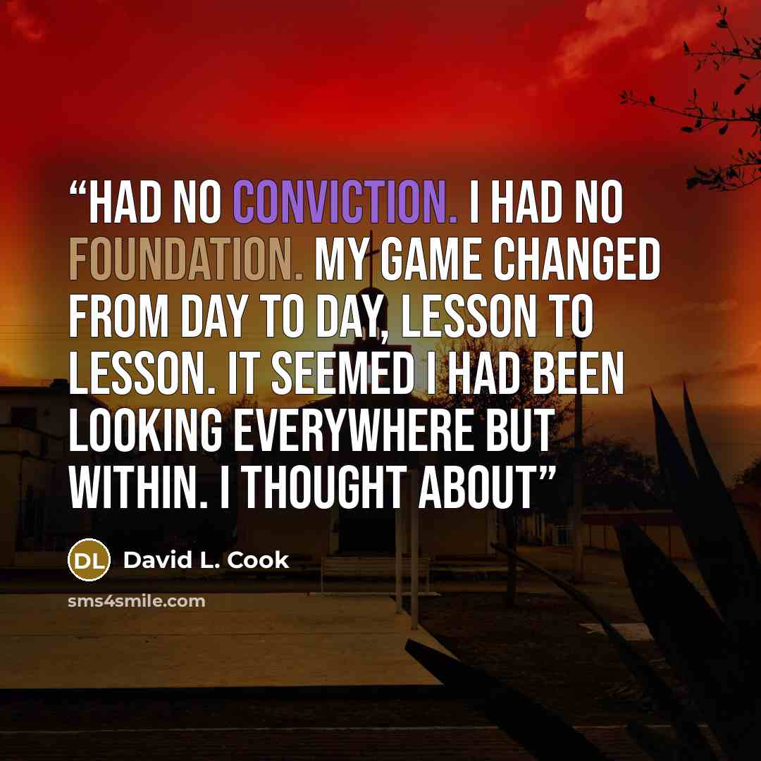 “had no conviction. I had no foundation. My game changed from day to day, lesson to lesson. It seemed I had been looking everywhere but within. I thought about” quote by David L. Cook