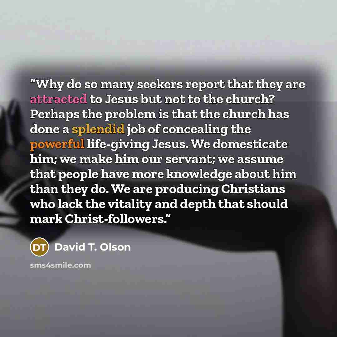 “Why do so many seekers report that they are attracted to Jesus but not to the church? Perhaps the problem is that the church has done a splendid job of concealing the powerful life-giving Jesus. We domesticate him; we make him our servant; we assume that people have more knowledge about him than…” quote by David T. Olson