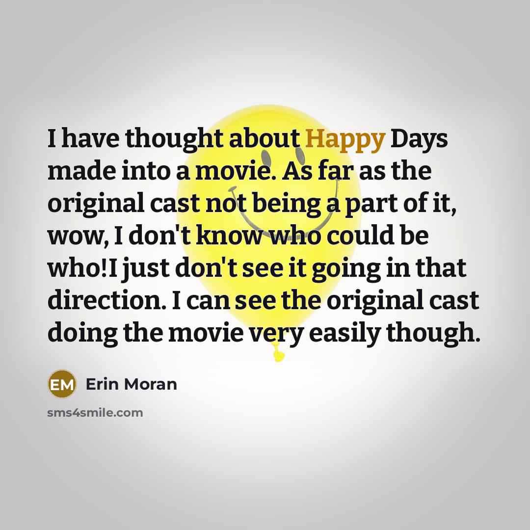 “I have thought about Happy Days made into a movie. As far as the original cast not being a part of it, wow, I don't know who could be who!I just don't see it going in that direction. I can see the original cast doing the movie very easily though.” quote by Erin Moran