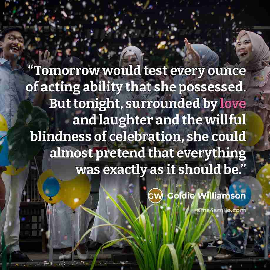 “Tomorrow would test every ounce of acting ability that she possessed. But tonight, surrounded by love and laughter and the willful blindness of celebration, she could almost pretend that everything was exactly as it should be.” quote by Goldie Williamson