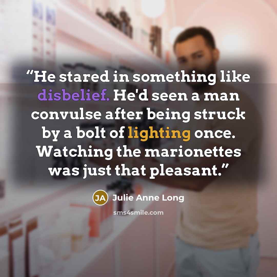 “He stared in something like disbelief. He'd seen a man convulse after being struck by a bolt of lighting once. Watching the marionettes was just that pleasant.” quote by Julie Anne Long