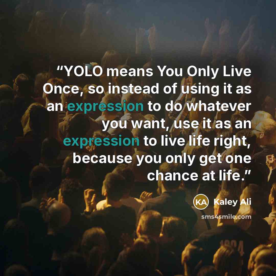 “YOLO means You Only Live Once, so instead of using it as an expression to do whatever you want, use it as an expression to live life right, because you only get one chance at life.” quote by Kaley Ali