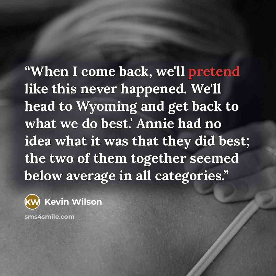 “When I come back, we'll pretend like this never happened. We'll head to Wyoming and get back to what we do best.' Annie had no idea what it was that they did best; the two of them together seemed below average in all categories.” quote by Kevin Wilson