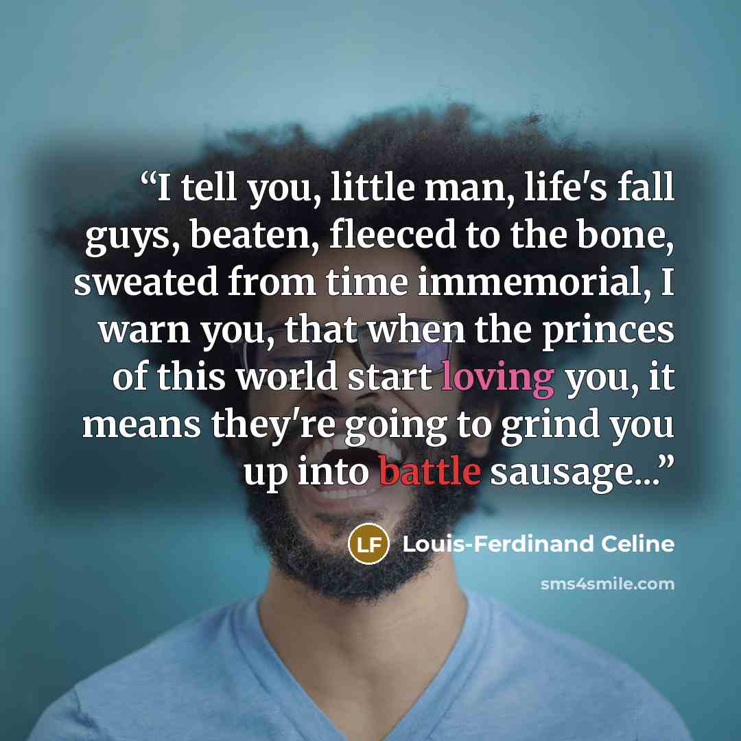 “I tell you, little man, life's fall guys, beaten, fleeced to the bone, sweated from time immemorial, I warn you, that when the princes of this world start loving you, it means they're going to grind you up into battle sausage...” quote by Louis-Ferdinand Céline