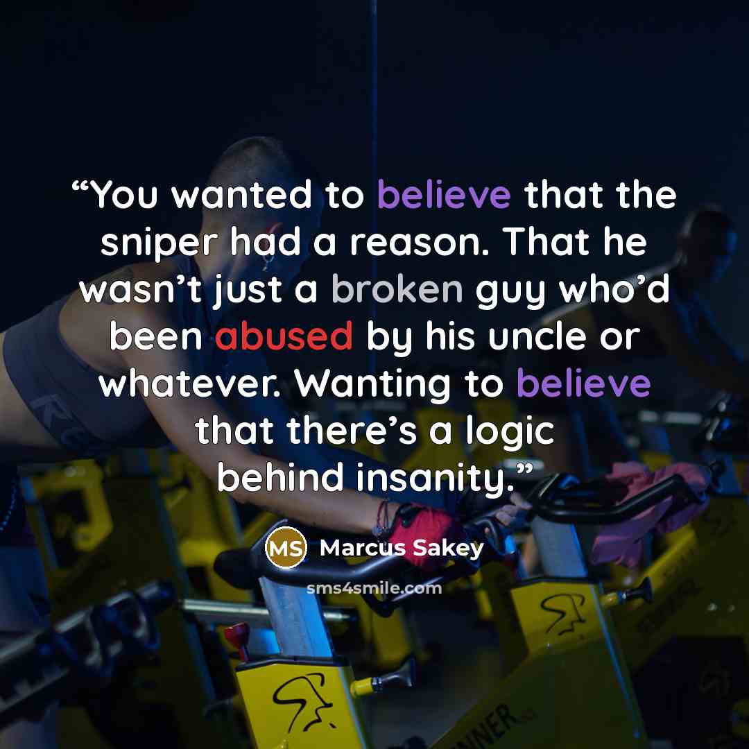 “You wanted to believe that the sniper had a reason. That he wasn’t just a broken guy who’d been abused by his uncle or whatever. Wanting to believe that there’s a logic behind insanity.” quote by Marcus Sakey