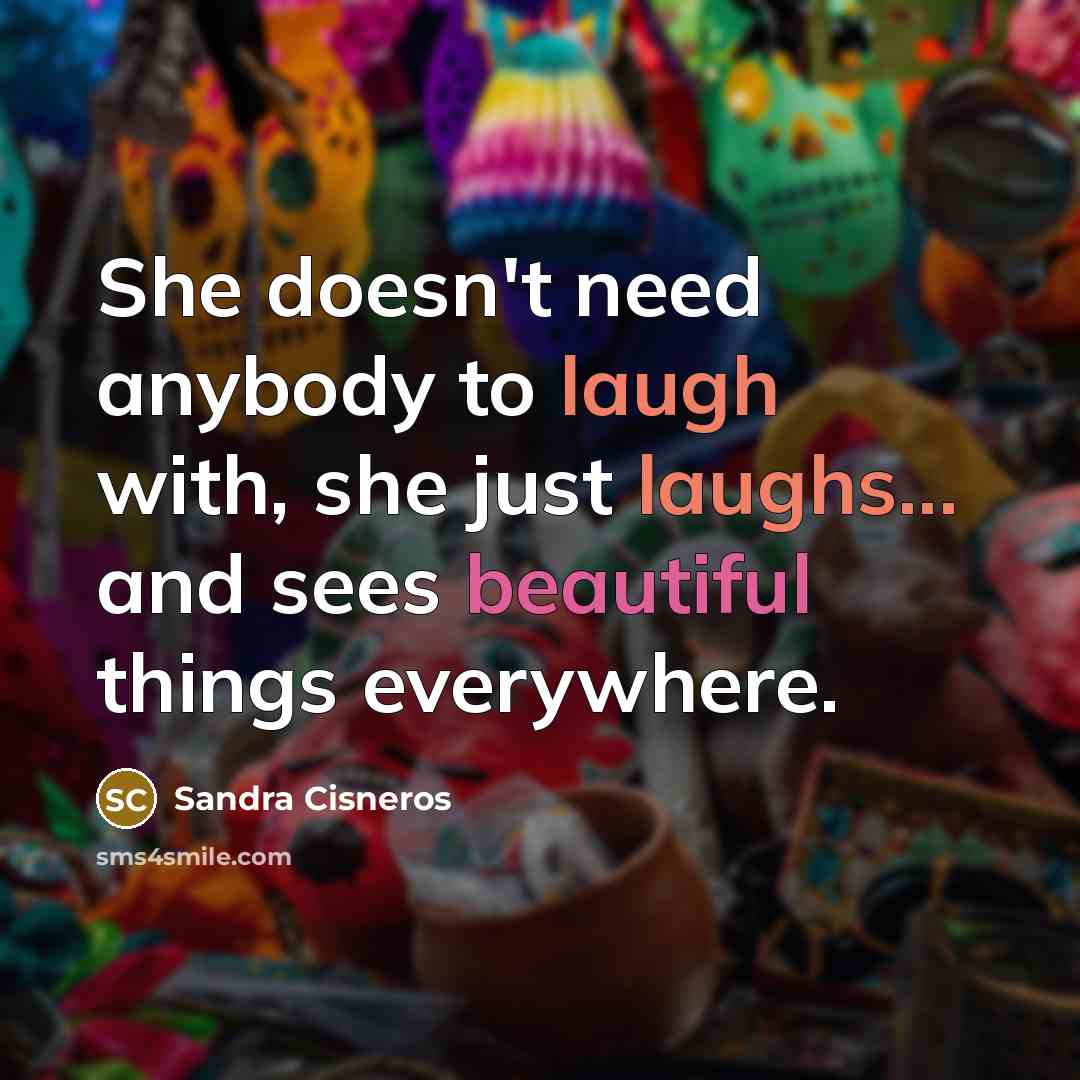 “She doesn't need anybody to laugh with, she just laughs... and sees beautiful things everywhere.” quote by Sandra Cisneros