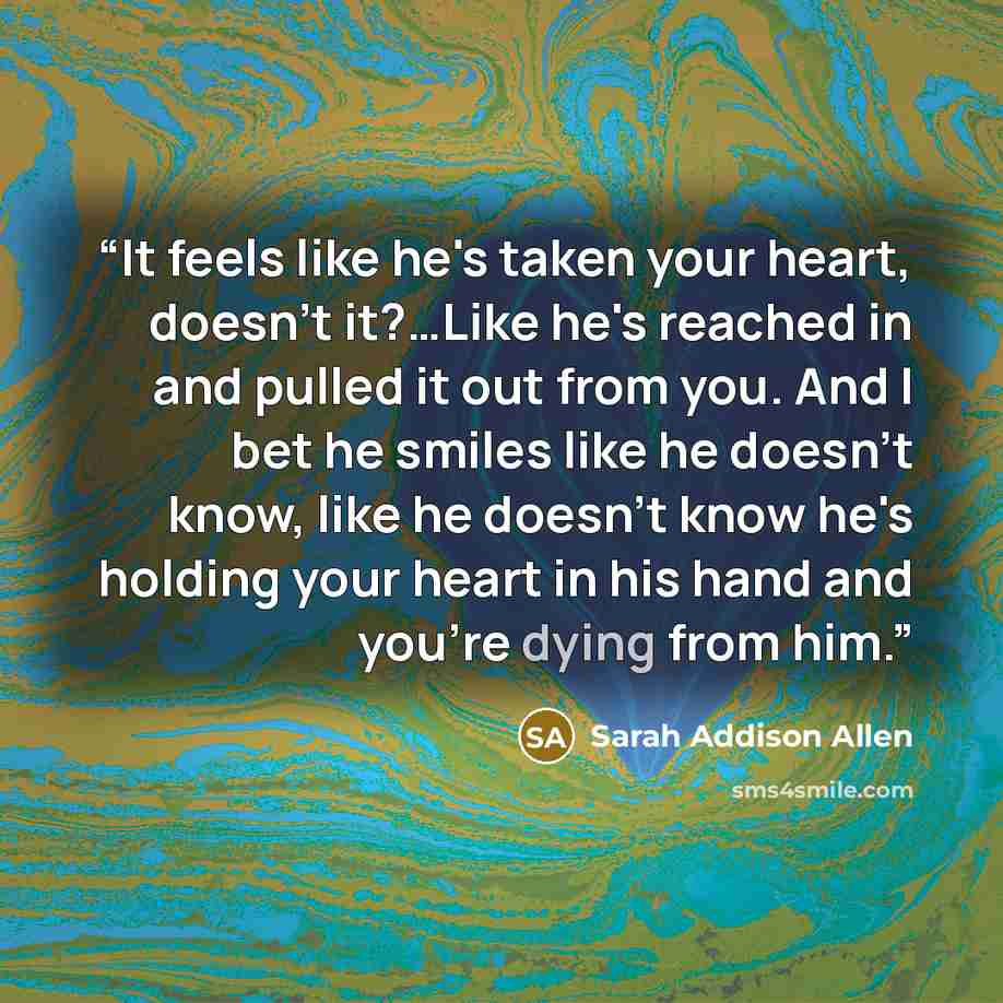 “It feels like he's taken your heart, doesn't it?…Like he's reached in and pulled it out from you. And I bet he smiles like he doesn't know, like he doesn't know he's holding your heart in his hand and you're dying from him.” quote by Sarah Addison Allen