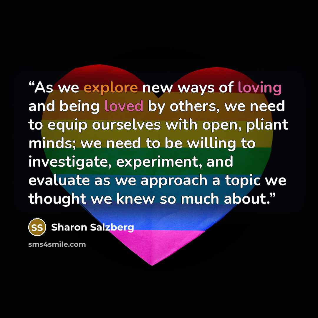 “As we explore new ways of loving and being loved by others, we need to equip ourselves with open, pliant minds; we need to be willing to investigate, experiment, and evaluate as we approach a topic we thought we knew so much about.” quote by Sharon Salzberg