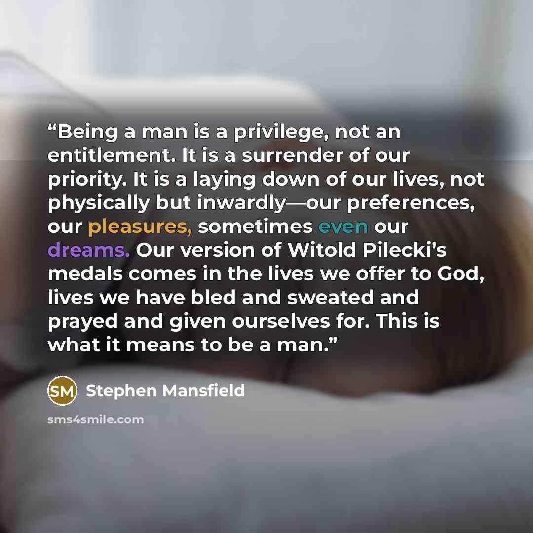 “Being a man is a privilege, not an entitlement. It is a surrender of our priority. It is a laying down of our lives, not physically but inwardly—our preferences, our pleasures, sometimes even our dreams. Our version of Witold Pilecki’s medals comes in the lives we offer to God, lives we have bled…” quote by Stephen Mansfield