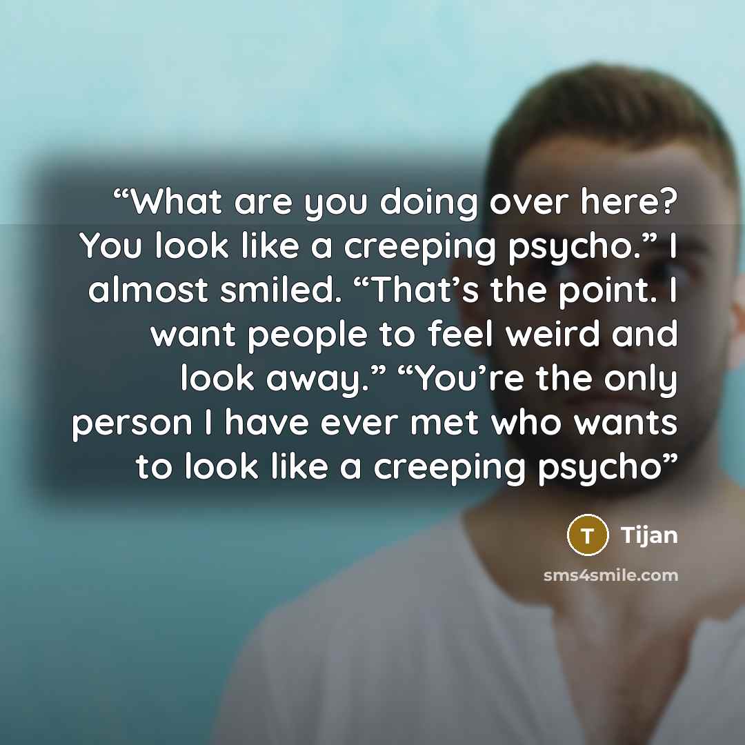 “What are you doing over here? You look like a creeping psycho.” I almost smiled. “That’s the point. I want people to feel weird and look away.” “You’re the only person I have ever met who wants to look like a creeping psycho” quote by Tijan