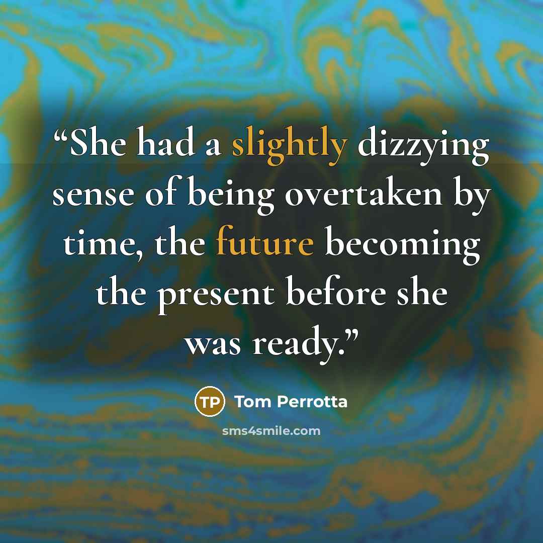 “She had a slightly dizzying sense of being overtaken by time, the future becoming the present before she was ready.” quote by Tom Perrotta