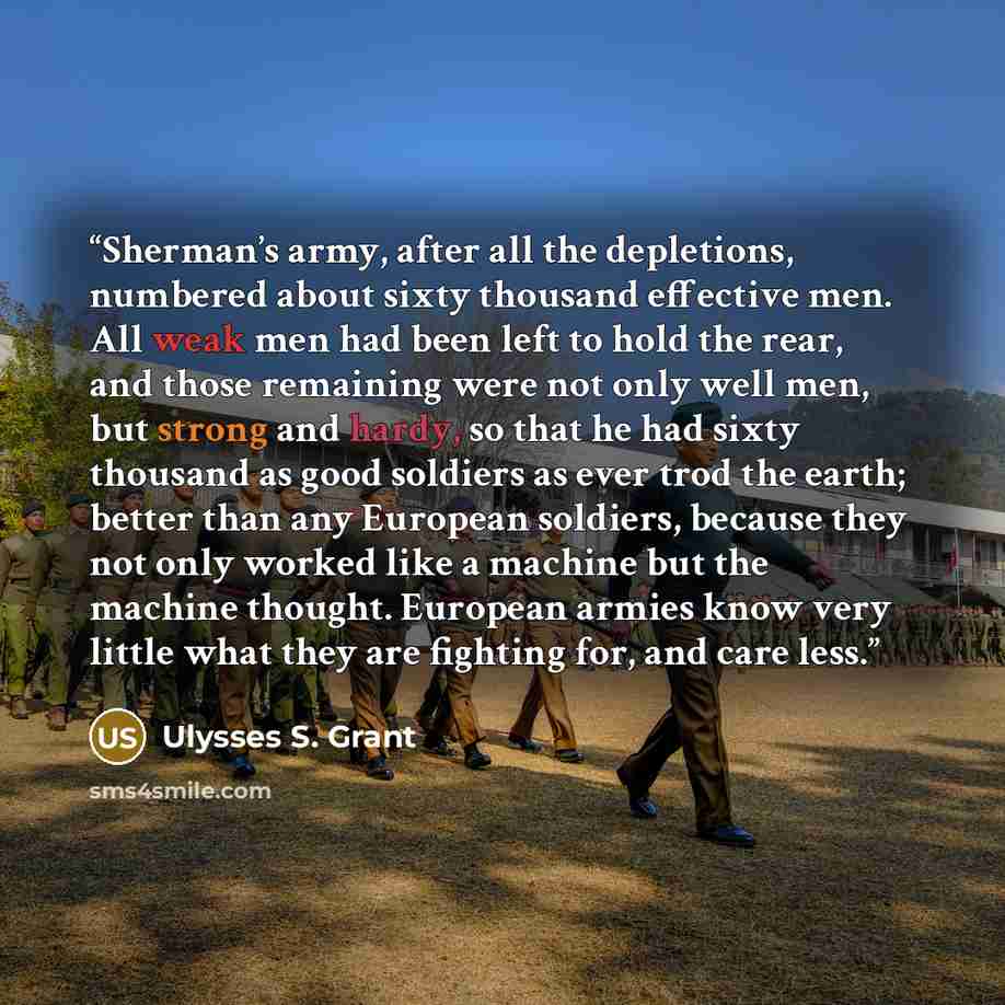 “Sherman’s army, after all the depletions, numbered about sixty thousand effective men. All weak men had been left to hold the rear, and those remaining were not only well men, but strong and hardy, so that he had sixty thousand as good soldiers as ever trod the earth; better than any European…” quote by Ulysses S. Grant