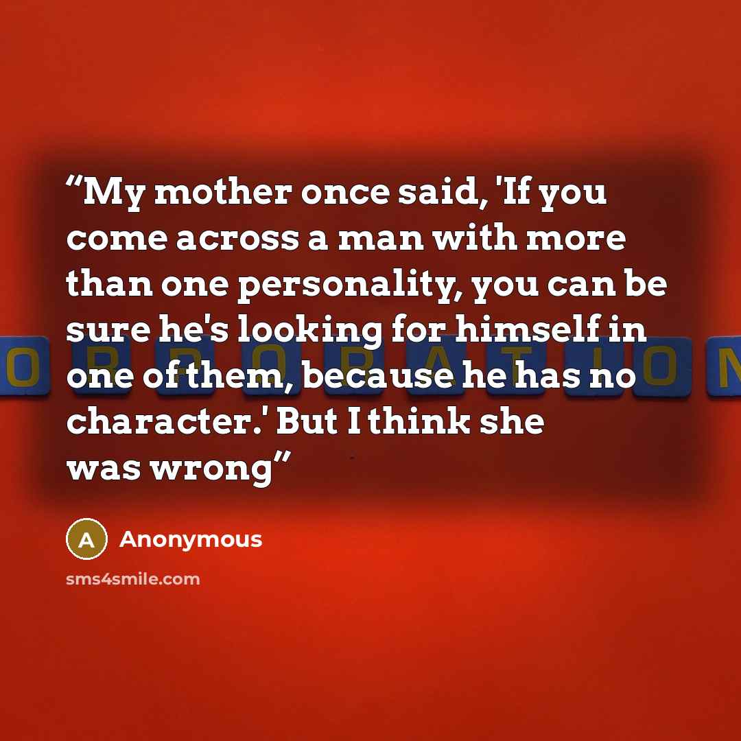 “My mother once said, 'If you come across a man with more than one personality, you can be sure he's looking for himself in one of them, because he has no character.' But I think she was wrong” quote by Anonymous