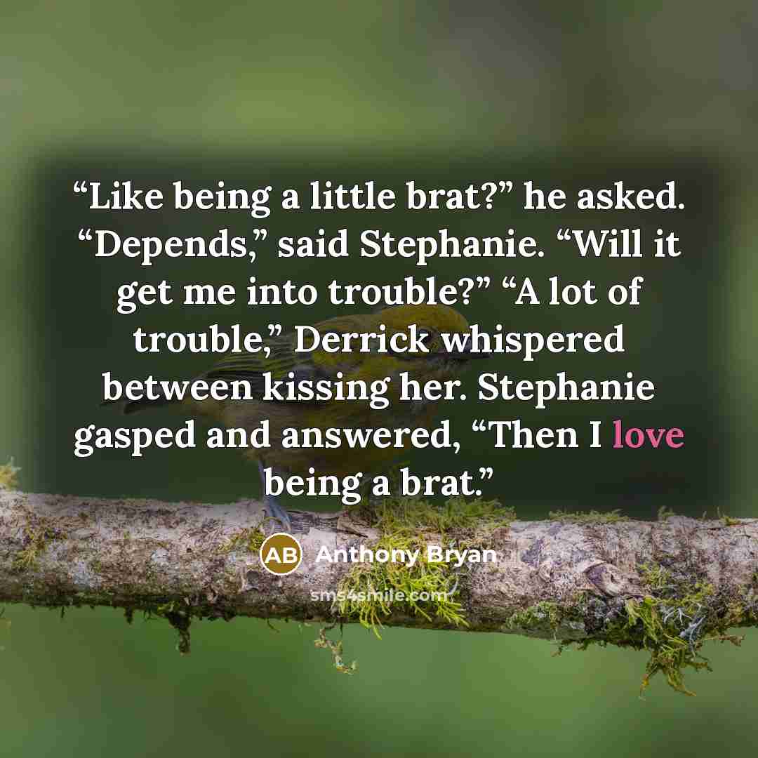 “Like being a little brat?” he asked. “Depends,” said Stephanie. “Will it get me into trouble?” “A lot of trouble,” Derrick whispered between kissing her. Stephanie gasped and answered, “Then I love being a brat.” quote by Anthony Bryan