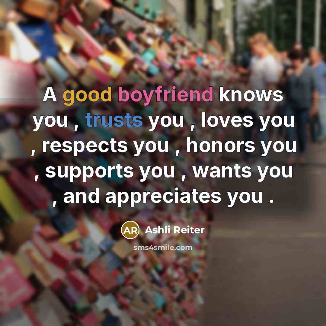 “A good boyfriend knows you , trusts you , loves you , respects you , honors you , supports you , wants you , and appreciates you .” quote by Ashli Reiter