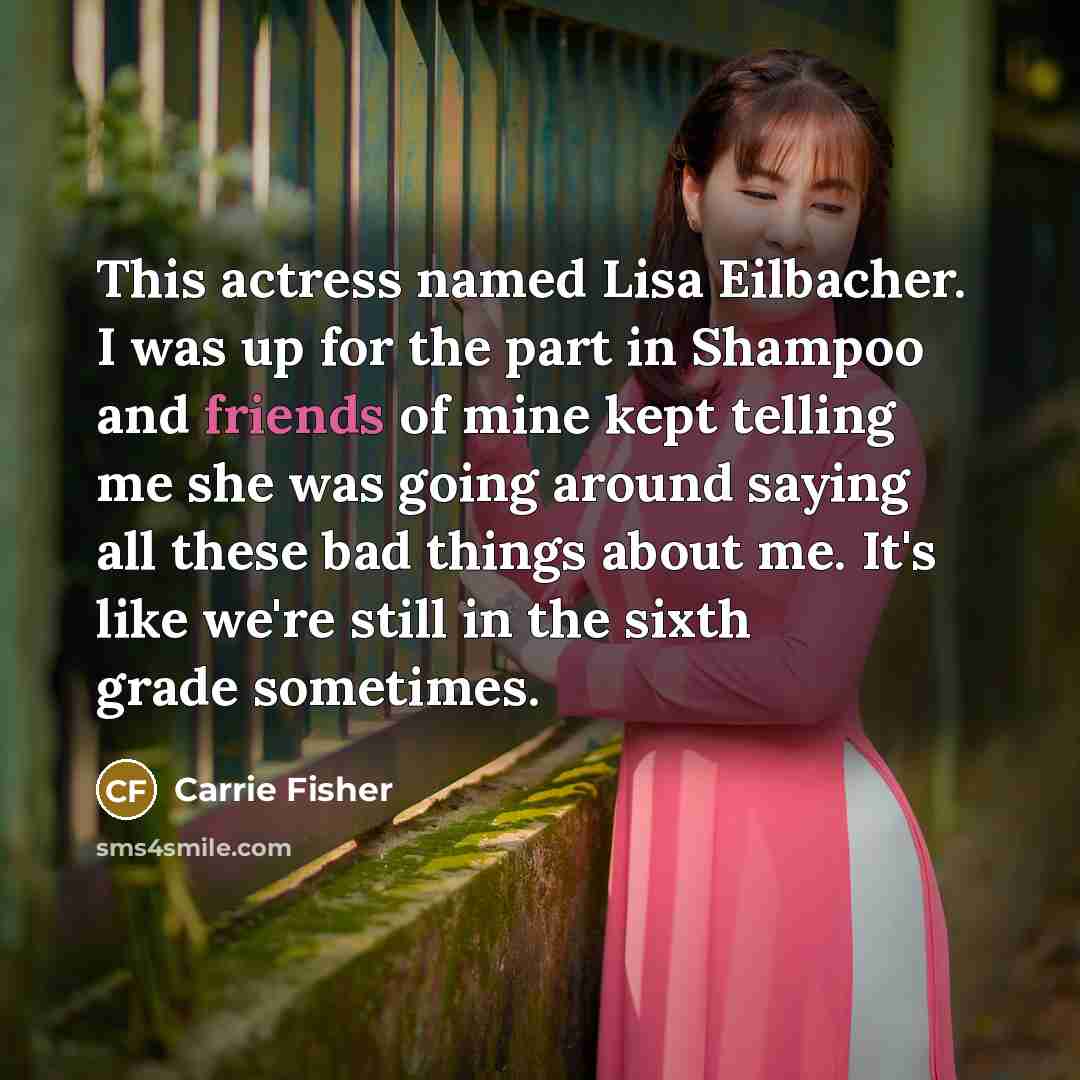 “This actress named Lisa Eilbacher. I was up for the part in Shampoo and friends of mine kept telling me she was going around saying all these bad things about me. It's like we're still in the sixth grade sometimes.” quote by Carrie Fisher