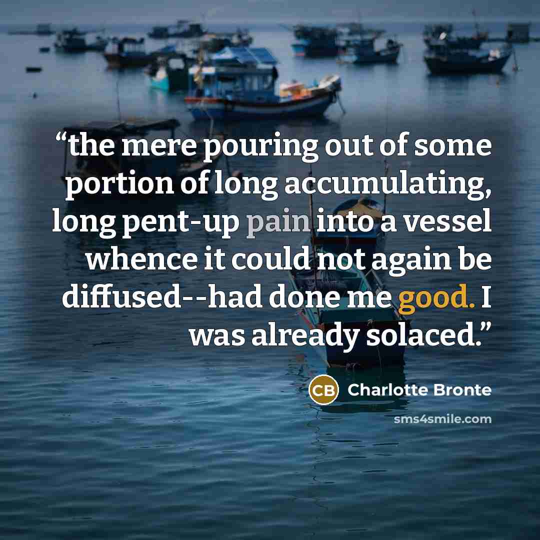 “the mere pouring out of some portion of long accumulating, long pent-up pain into a vessel whence it could not again be diffused--had done me good. I was already solaced.” quote by Charlotte Brontë
