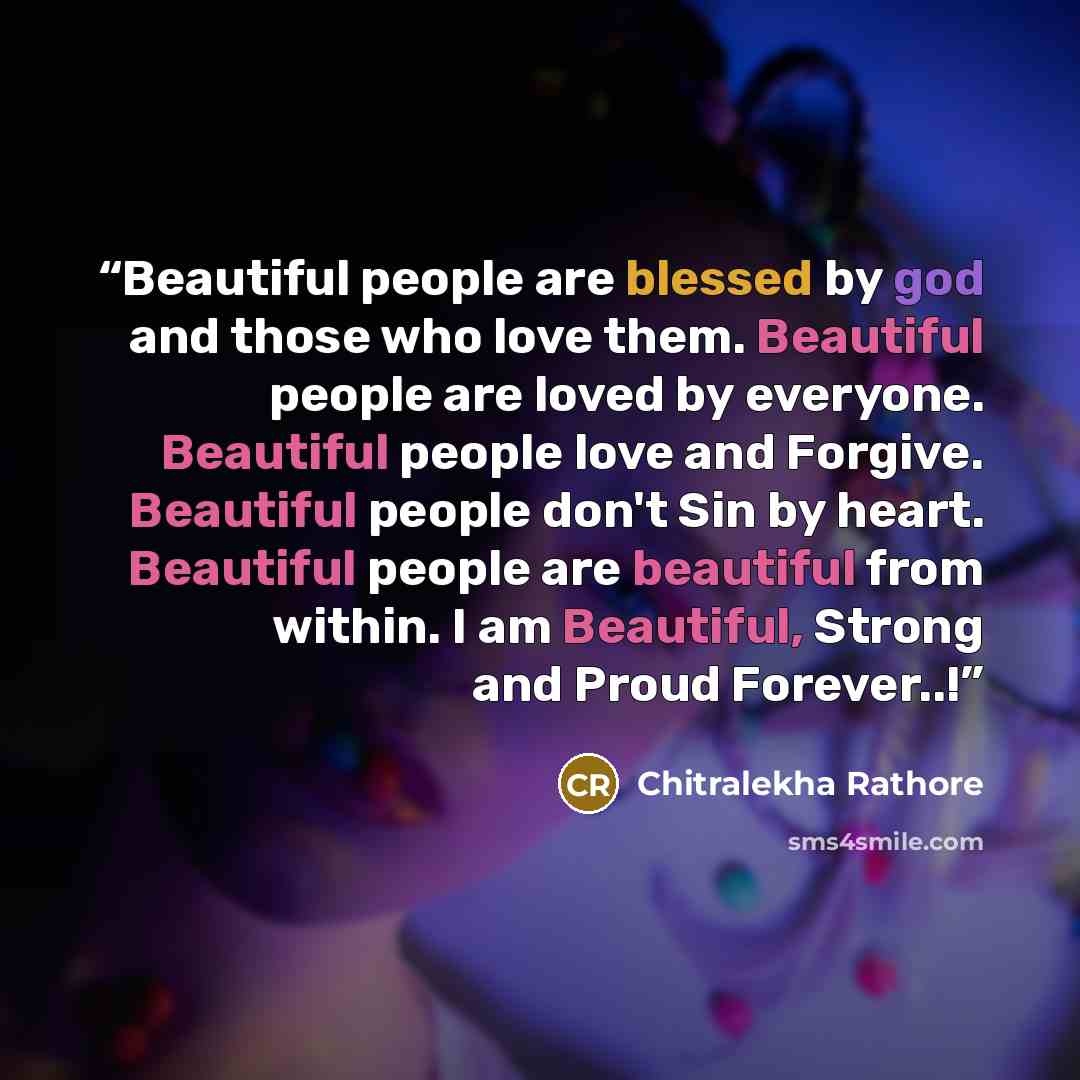 “Beautiful people are blessed by god and those who love them. Beautiful people are loved by everyone. Beautiful people love and Forgive. Beautiful people don't Sin by heart. Beautiful people are beautiful from within. I am Beautiful, Strong and Proud Forever..!” quote by Chitralekha Rathore