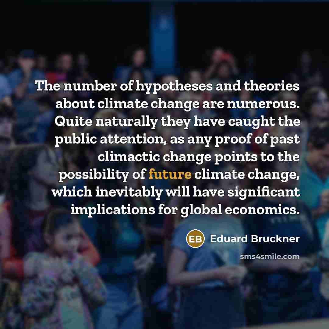 “The number of hypotheses and theories about climate change are numerous. Quite naturally they have caught the public attention, as any proof of past climactic change points to the possibility of future climate change, which inevitably will have significant implications for global economics.” quote by Eduard Bruckner